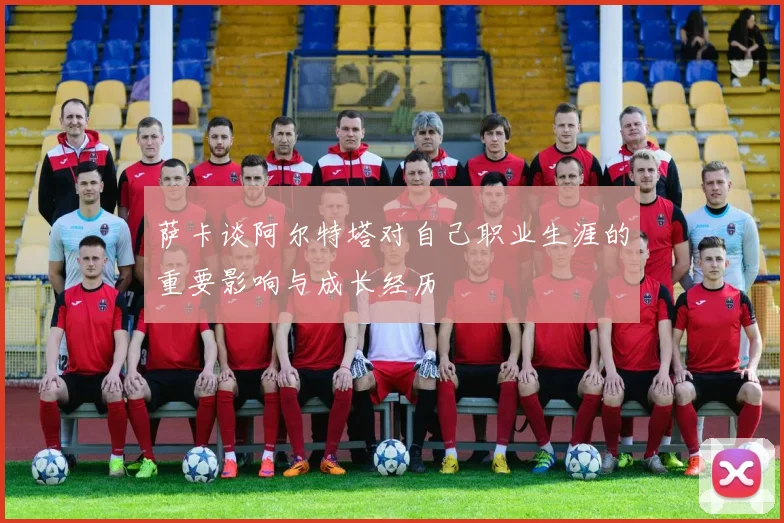 萨卡谈阿尔特塔对自己职业生涯的重要影响与成长经历
