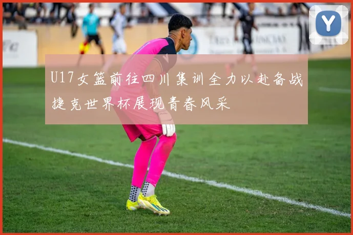 U17女篮前往四川集训全力以赴备战捷克世界杯展现青春风采