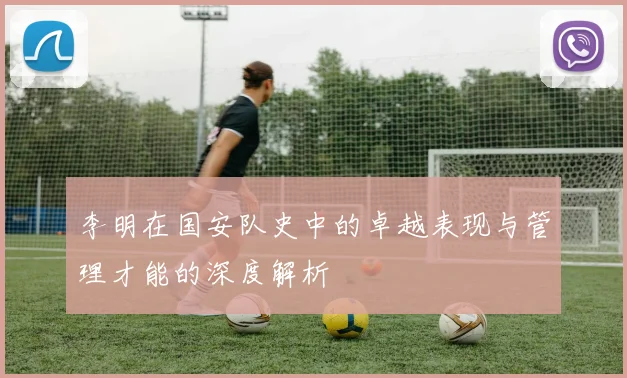 李明在国安队史中的卓越表现与管理才能的深度解析