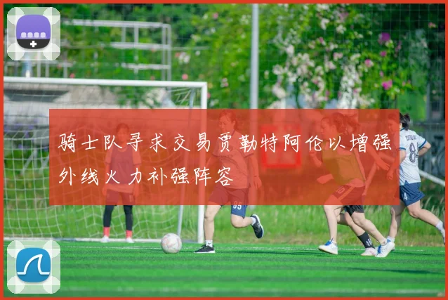 骑士队寻求交易贾勒特阿伦以增强外线火力补强阵容