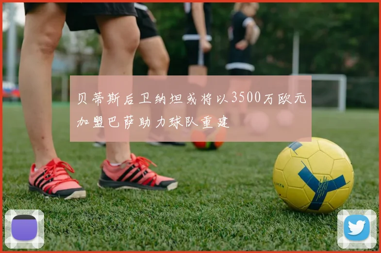 贝蒂斯后卫纳坦或将以3500万欧元加盟巴萨助力球队重建