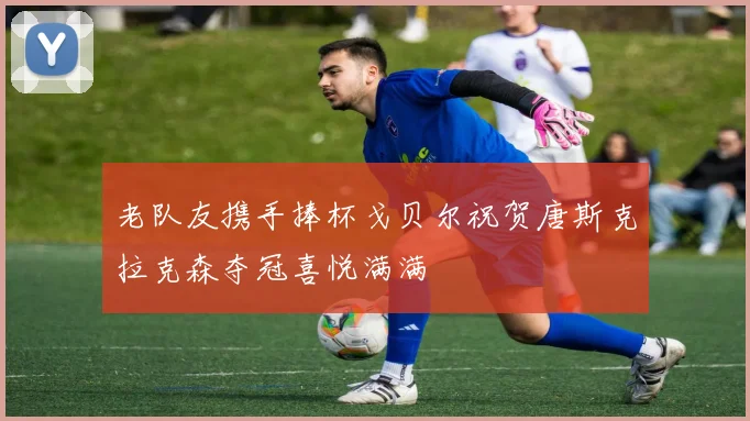 老队友携手捧杯戈贝尔祝贺唐斯克拉克森夺冠喜悦满满