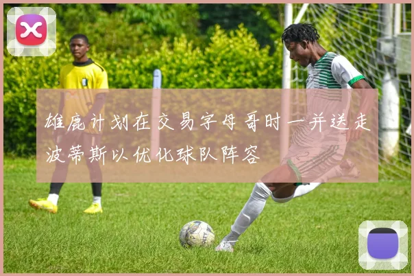 雄鹿计划在交易字母哥时一并送走波蒂斯以优化球队阵容