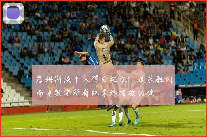 詹姆斯谈个人得分纪录：追求胜利而非数字所有纪录终将被打破