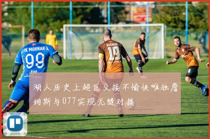 湖人历史上超巨交接不愉快唯独詹姆斯与077实现无缝对接