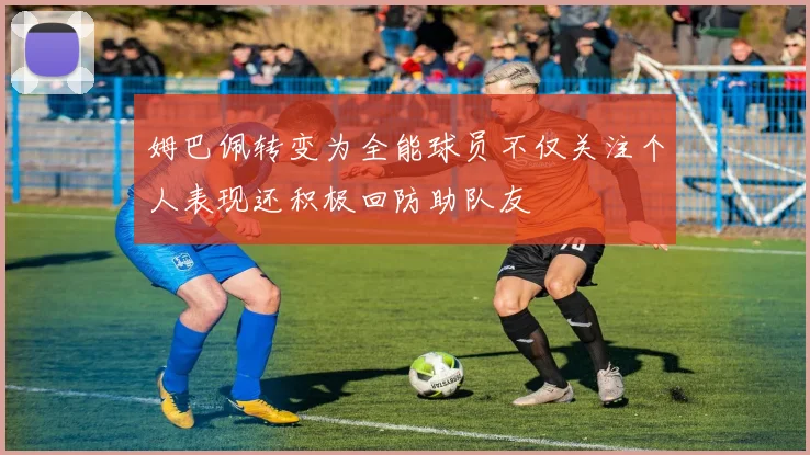 姆巴佩转变为全能球员不仅关注个人表现还积极回防助队友