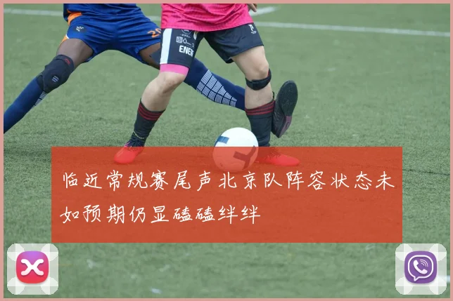 临近常规赛尾声北京队阵容状态未如预期仍显磕磕绊绊