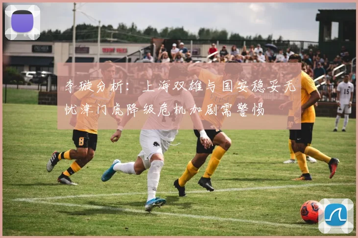 李璇分析：上海双雄与国安稳妥无忧津门虎降级危机加剧需警惕