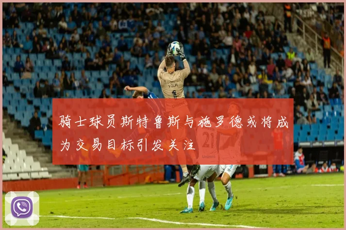 骑士球员斯特鲁斯与施罗德或将成为交易目标引发关注