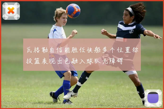瓦格勒自信能胜任快船多个位置称投篮表现出色融入球队无障碍