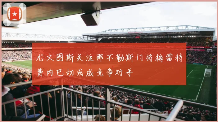 尤文图斯关注那不勒斯门将梅雷特费内巴切或成竞争对手