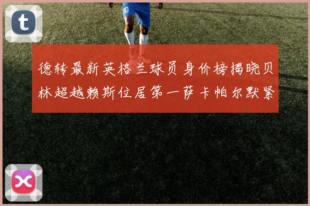 德转最新英格兰球员身价榜揭晓贝林超越赖斯位居第一萨卡帕尔默紧随其后