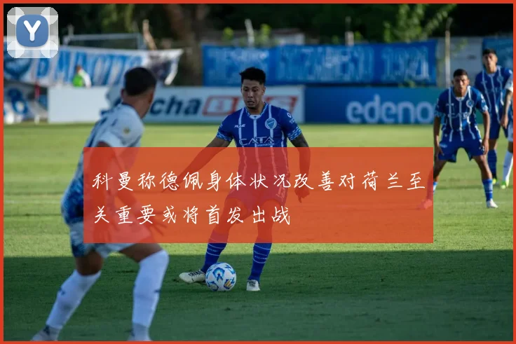 科曼称德佩身体状况改善对荷兰至关重要或将首发出战