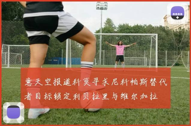 意天空报道科莫寻求尼科帕斯替代者目标锁定利贝拉里与维尔加拉