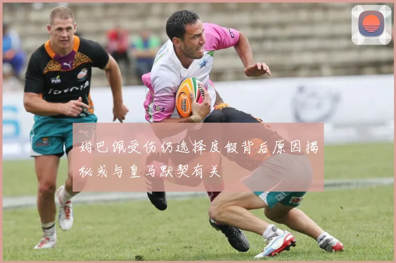 姆巴佩受伤仍选择度假背后原因揭秘或与皇马默契有关
