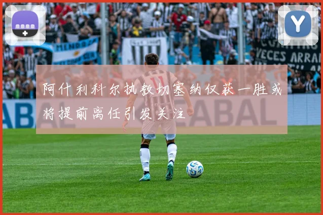 阿什利科尔执教切塞纳仅获一胜或将提前离任引发关注