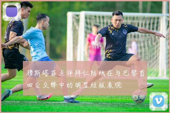 穆斯塔菲点评拜仁防线在与巴黎首回合交锋中的明显短板表现