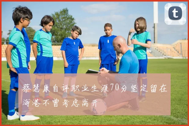 蔡慧康自评职业生涯70分坚定留在海港不曾考虑离开