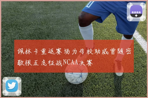 佩林卡重返赛场为母校助威曾随密歇根五虎征战NCAA决赛