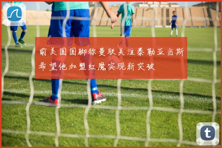 前美国国脚称曼联关注泰勒亚当斯希望他加盟红魔实现新突破