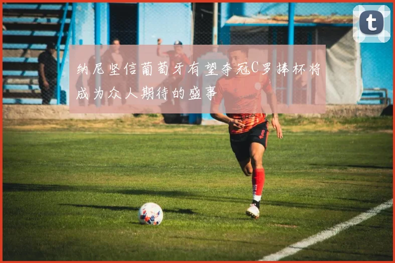 纳尼坚信葡萄牙有望夺冠C罗捧杯将成为众人期待的盛事