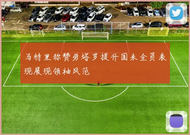 马特里称赞劳塔罗提升国米全员表现展现领袖风范