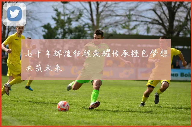 七十年辉煌征程荣耀传承橙色梦想共筑未来