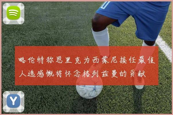 略伦特称恩里克为西蒙尼接任最佳人选感慨将怀念格列兹曼的贡献