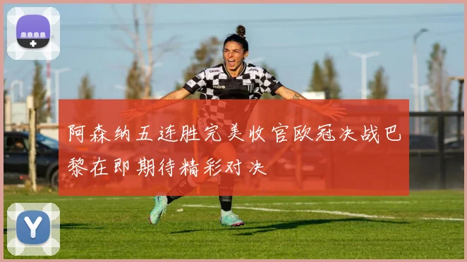 阿森纳五连胜完美收官欧冠决战巴黎在即期待精彩对决