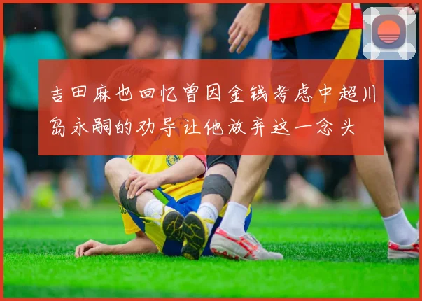吉田麻也回忆曾因金钱考虑中超川岛永嗣的劝导让他放弃这一念头