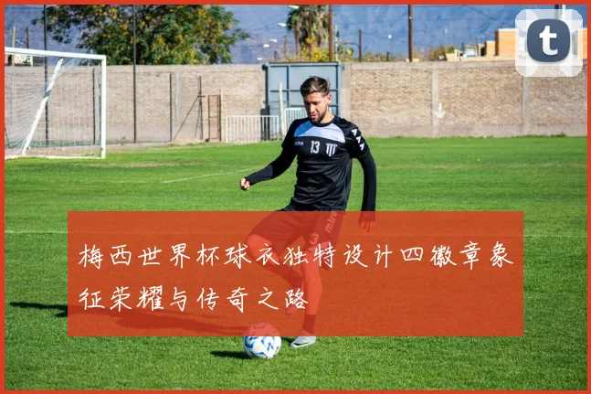 梅西世界杯球衣独特设计四徽章象征荣耀与传奇之路